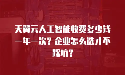 天翼云人工智能收费多少钱一年一次？企业怎么选才不踩坑？