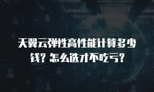 天翼云弹性高性能计算多少钱？怎么选才不吃亏？