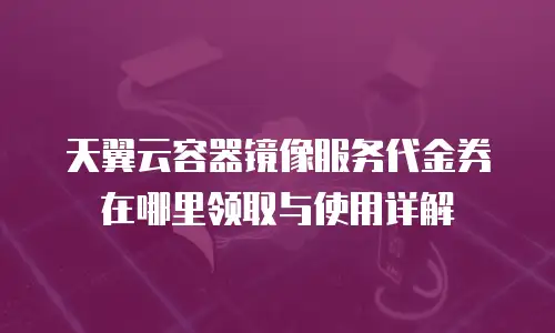 天翼云容器镜像服务代金券在哪里领取与使用详解
