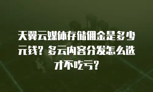 天翼云媒体存储佣金是多少元钱？多云内容分发怎么选才不吃亏？