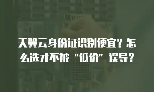 天翼云身份证识别便宜？怎么选才不被“低价”误导？