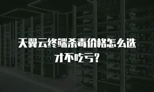 天翼云终端杀毒价格怎么选才不吃亏？