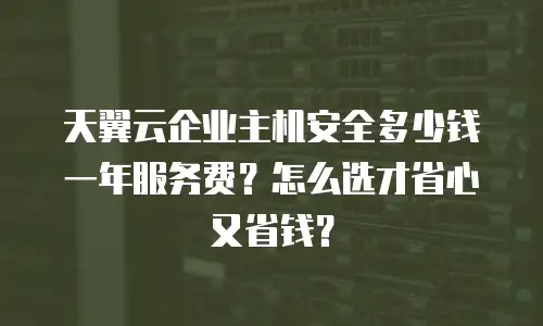 天翼云企业主机安全多少钱一年服务费？怎么选才省心又省钱？
