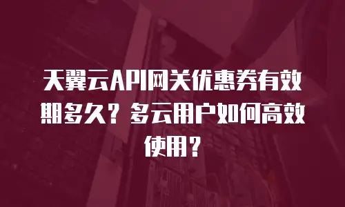 天翼云API网关优惠券有效期多久？多云用户如何高效使用？