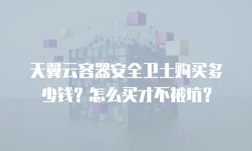 天翼云容器安全卫士购买多少钱？怎么买才不被坑？