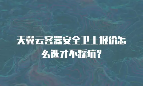 天翼云容器安全卫士报价怎么选才不踩坑？