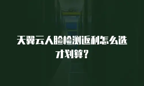 天翼云人脸检测返利怎么选才划算？