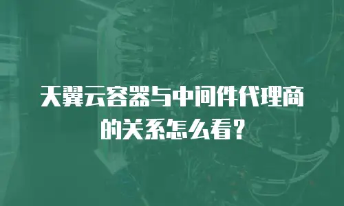 天翼云容器与中间件代理商的关系怎么看？