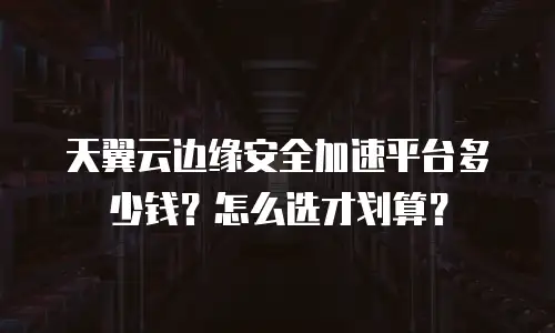 天翼云边缘安全加速平台多少钱？怎么选才划算？