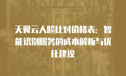 天翼云人脸比对价格表：智能识别服务的成本解析与优化建议