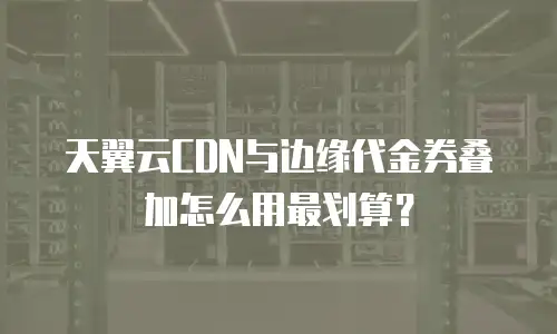 天翼云CDN与边缘代金券叠加怎么用最划算？