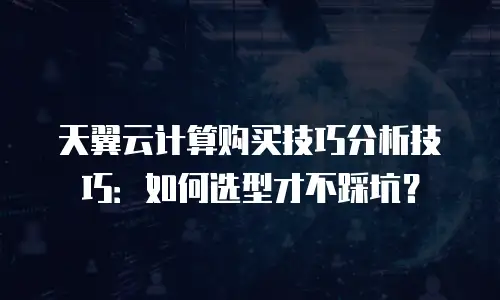 天翼云计算购买技巧分析技巧：如何选型才不踩坑？