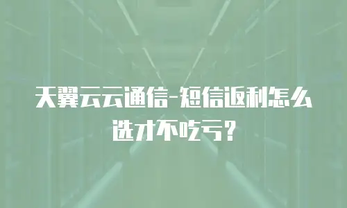 天翼云云通信-短信返利怎么选才不吃亏？