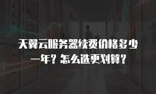 天翼云服务器续费价格多少一年？怎么选更划算？