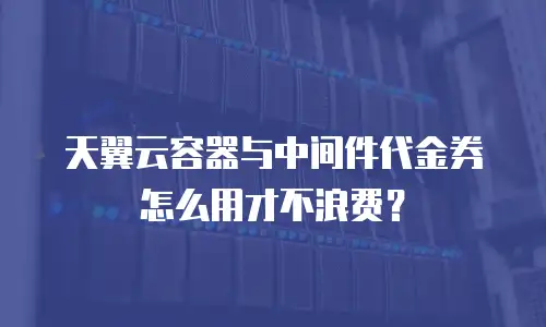 天翼云容器与中间件代金券怎么用才不浪费？