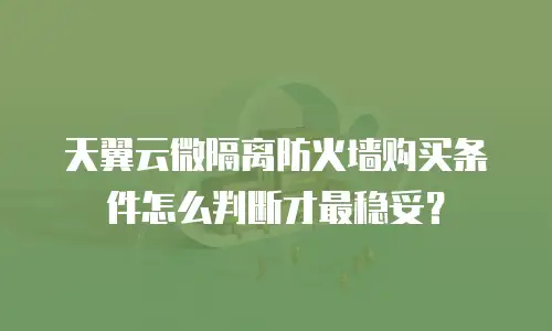 天翼云微隔离防火墙购买条件怎么判断才最稳妥？