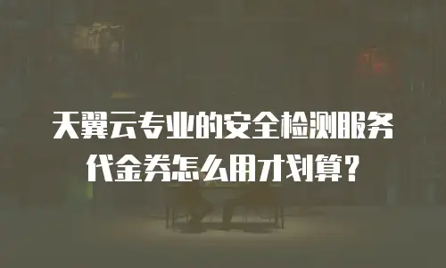 天翼云专业的安全检测服务代金券怎么用才划算？