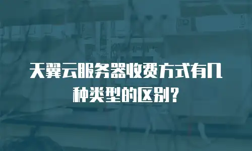 天翼云服务器收费方式有几种类型的区别？