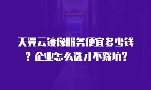 天翼云镜像服务便宜多少钱？企业怎么选才不踩坑？