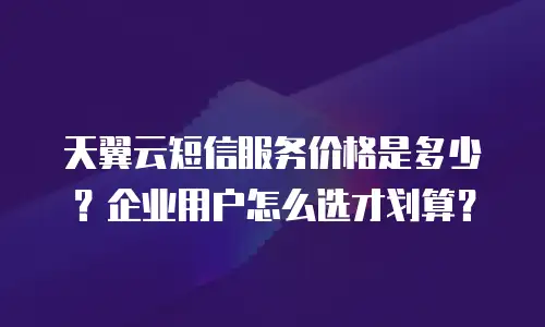 天翼云短信服务价格是多少？企业用户怎么选才划算？