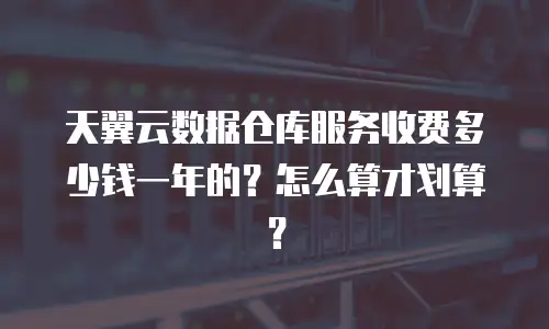 天翼云数据仓库服务收费多少钱一年的？怎么算才划算？