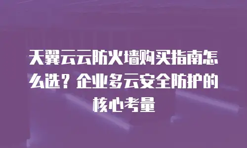 天翼云云防火墙购买指南怎么选？企业多云安全防护的核心考量