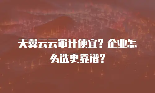天翼云云审计便宜？企业怎么选更靠谱？
