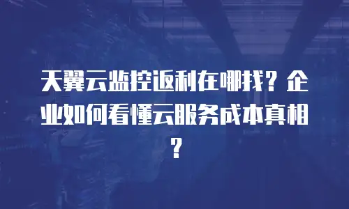 天翼云监控返利在哪找？企业如何看懂云服务成本真相？