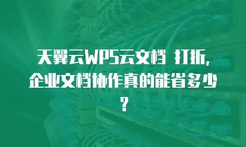 天翼云WPS云文档 打折，企业文档协作真的能省多少？