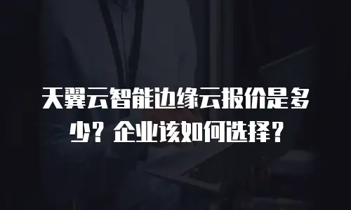 天翼云智能边缘云报价是多少？企业该如何选择？