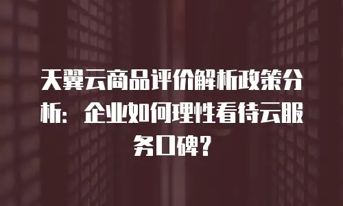 天翼云商品评价解析政策分析：企业如何理性看待云服务口碑？
