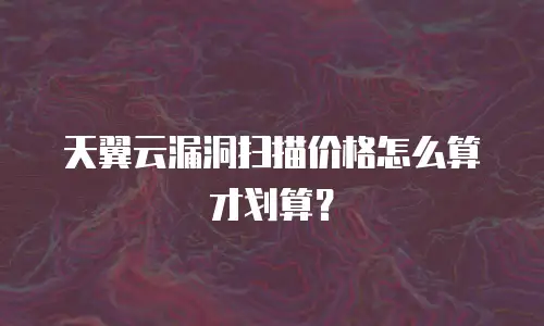 天翼云漏洞扫描价格怎么算才划算？
