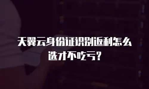 天翼云身份证识别返利怎么选才不吃亏？