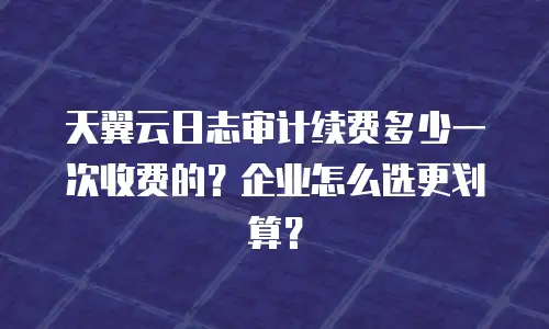 天翼云日志审计续费多少一次收费的？企业怎么选更划算？