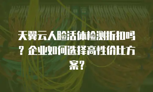 天翼云人脸活体检测折扣吗？企业如何选择高性价比方案？