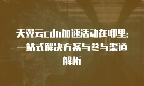 天翼云cdn加速活动在哪里：一站式解决方案与参与渠道解析