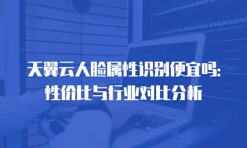 天翼云人脸属性识别便宜吗：性价比与行业对比分析