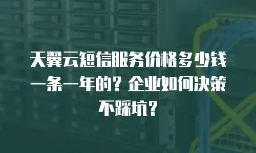 天翼云短信服务价格多少钱一条一年的？企业如何决策不踩坑？