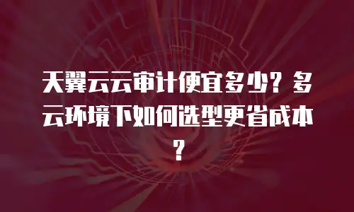 天翼云云审计便宜多少？多云环境下如何选型更省成本？
