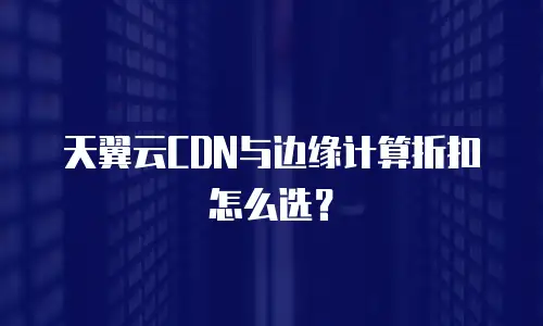 天翼云CDN与边缘计算折扣怎么选？