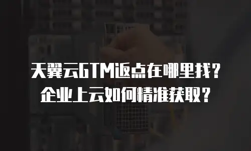 天翼云GTM返点在哪里找？企业上云如何精准获取？