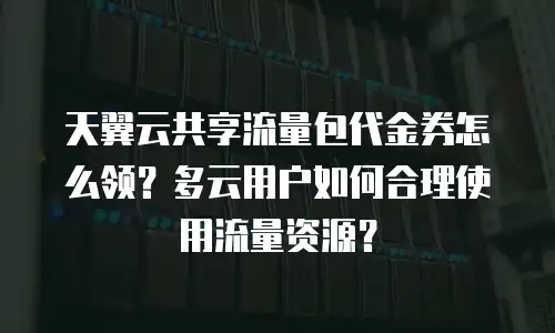 天翼云共享流量包代金券怎么领？多云用户如何合理使用流量资源？