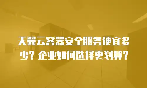天翼云容器安全服务便宜多少？企业如何选择更划算？