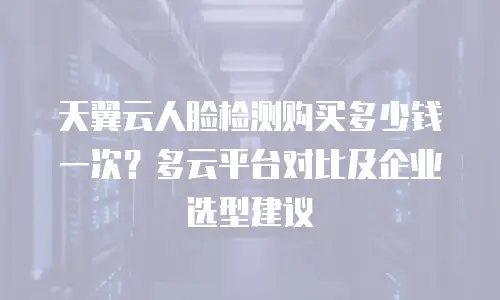 天翼云人脸检测购买多少钱一次？多云平台对比及企业选型建议