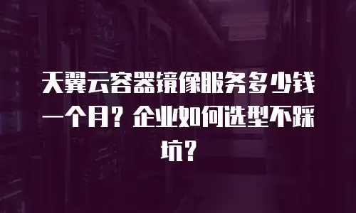 天翼云容器镜像服务多少钱一个月？企业如何选型不踩坑？