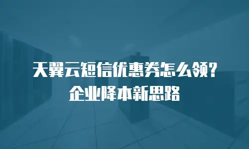 天翼云短信优惠券怎么领？企业降本新思路