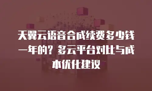 天翼云语音合成续费多少钱一年的？多云平台对比与成本优化建议