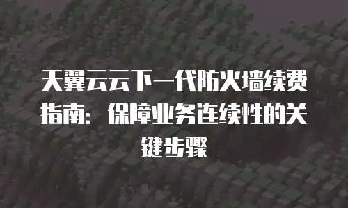 天翼云云下一代防火墙续费指南：保障业务连续性的关键步骤