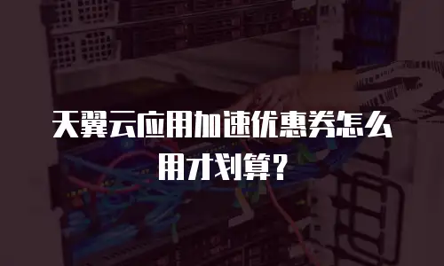 天翼云应用加速优惠券怎么用才划算？