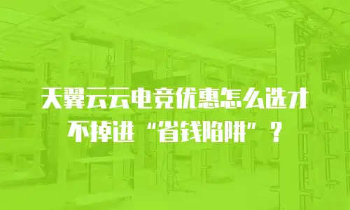 天翼云云电竞优惠怎么选才不掉进&ldquo;省钱陷阱&rdquo;？
